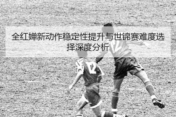 全红婵新动作稳定性提升与世锦赛难度选择深度分析 - LEBOSPORTS